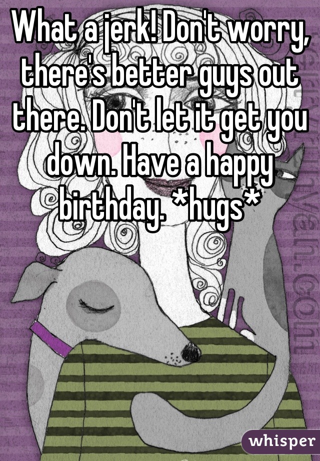 What a jerk! Don't worry, there's better guys out there. Don't let it get you down. Have a happy birthday. *hugs*