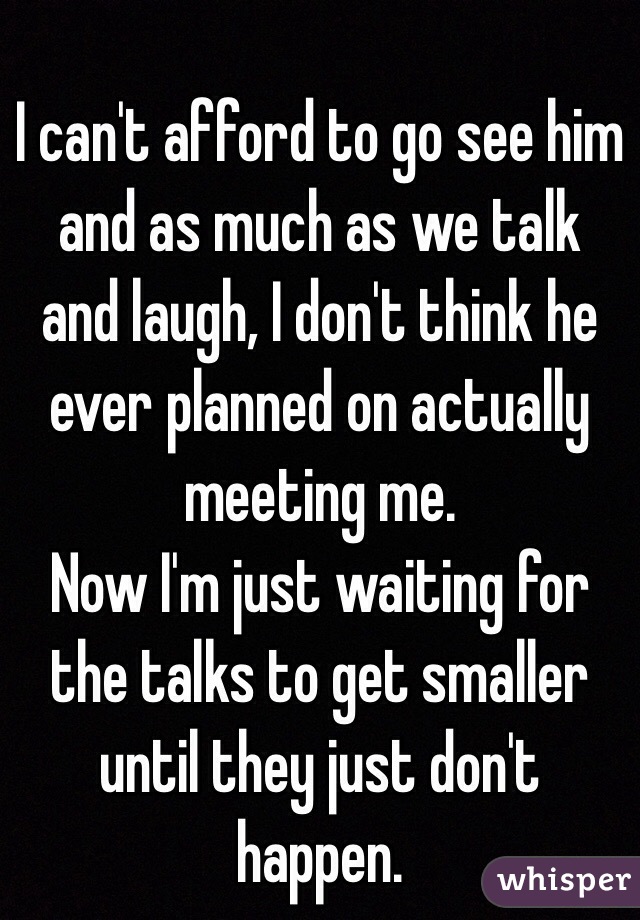 I can't afford to go see him and as much as we talk and laugh, I don't think he ever planned on actually meeting me. 
Now I'm just waiting for the talks to get smaller until they just don't happen. 
