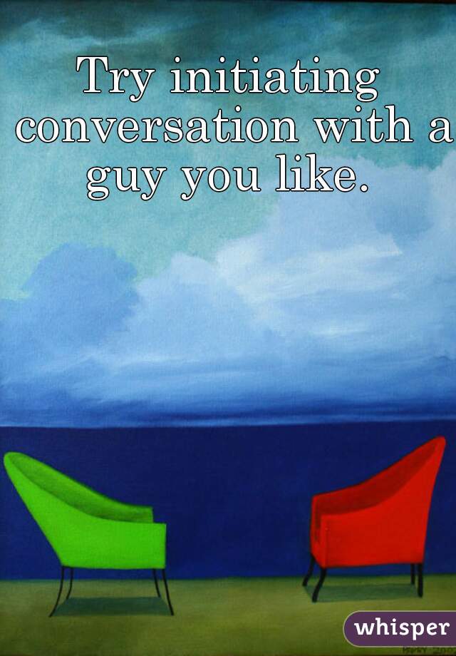 Try initiating conversation with a guy you like. 