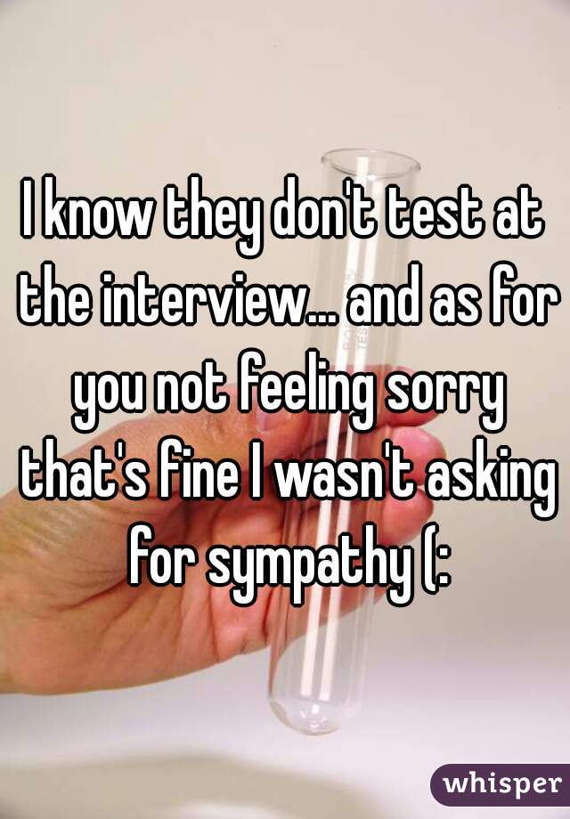 I know they don't test at the interview... and as for you not feeling sorry that's fine I wasn't asking for sympathy (: