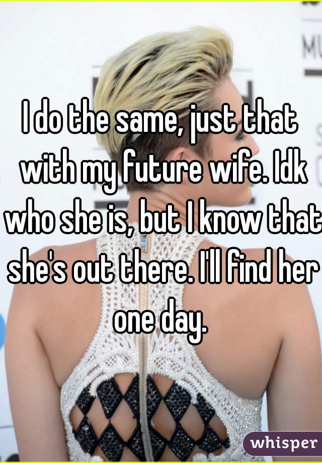 I do the same, just that with my future wife. Idk who she is, but I know that she's out there. I'll find her one day. 