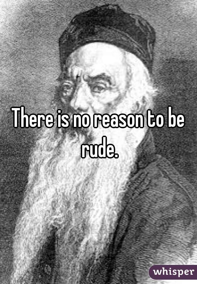 There is no reason to be rude.