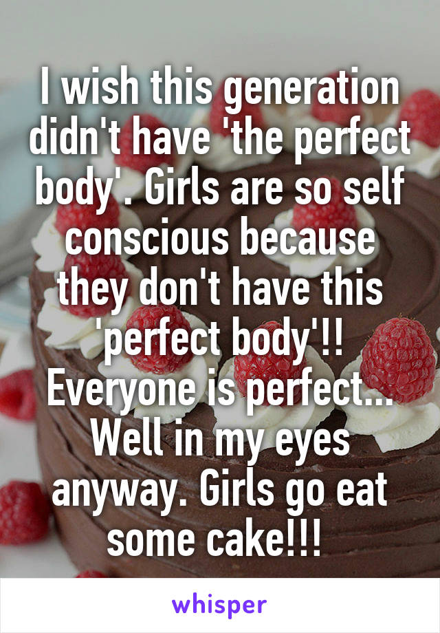 I wish this generation didn't have 'the perfect body'. Girls are so self conscious because they don't have this 'perfect body'!! Everyone is perfect... Well in my eyes anyway. Girls go eat some cake!!! 