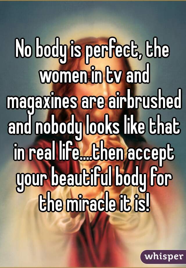 No body is perfect, the women in tv and magaxines are airbrushed and nobody looks like that in real life....then accept your beautiful body for the miracle it is!