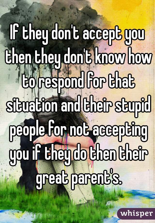 If they don't accept you then they don't know how to respond for that situation and their stupid people for not accepting you if they do then their great parent's.