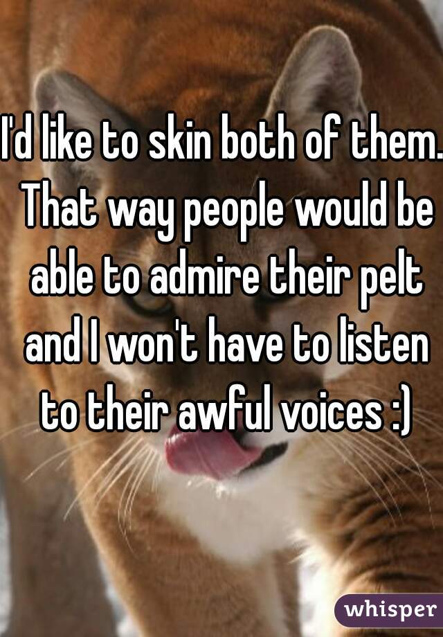 I'd like to skin both of them. That way people would be able to admire their pelt and I won't have to listen to their awful voices :)
