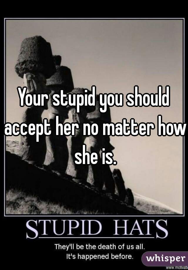 Your stupid you should accept her no matter how she is.