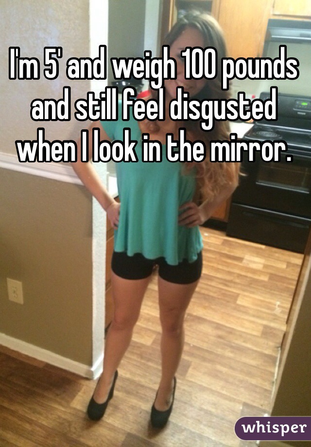 I'm 5' and weigh 100 pounds and still feel disgusted when I look in the mirror. 