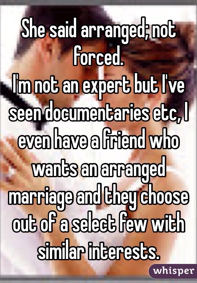 She said arranged; not forced.
I'm not an expert but I've seen documentaries etc, I even have a friend who wants an arranged marriage and they choose out of a select few with similar interests.