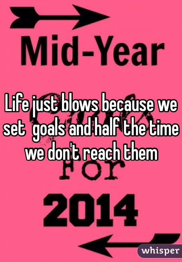 Life just blows because we set  goals and half the time we don't reach them