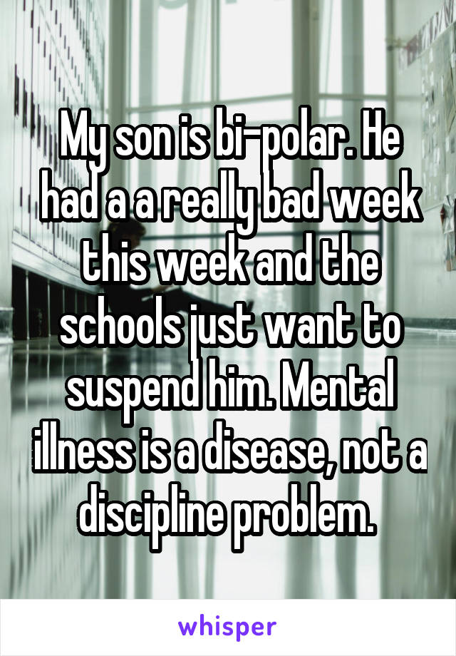 My son is bi-polar. He had a a really bad week this week and the schools just want to suspend him. Mental illness is a disease, not a discipline problem. 
