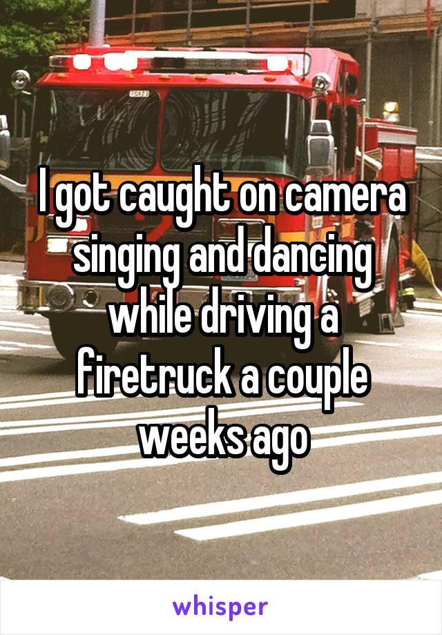 I got caught on camera singing and dancing while driving a firetruck a couple weeks ago