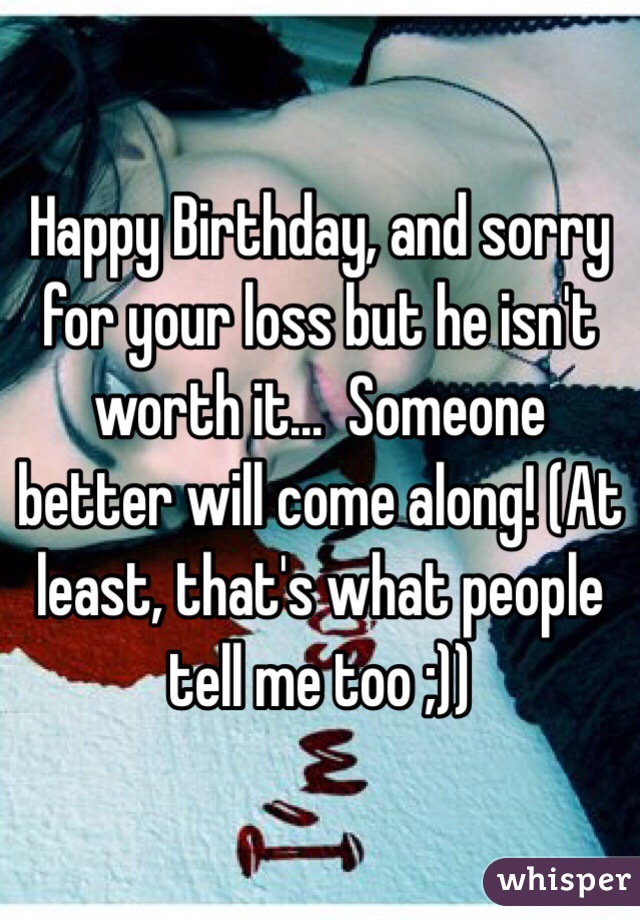 Happy Birthday, and sorry for your loss but he isn't worth it...  Someone better will come along! (At least, that's what people tell me too ;))