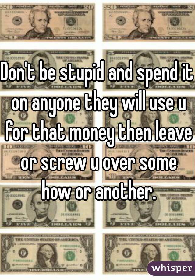 Don't be stupid and spend it on anyone they will use u for that money then leave or screw u over some how or another.