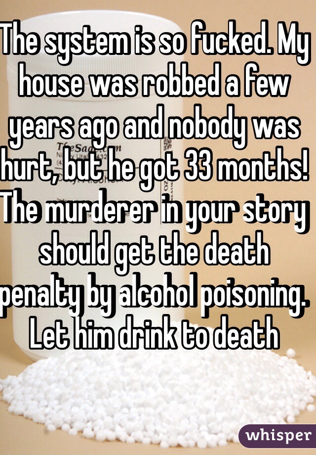 The system is so fucked. My house was robbed a few years ago and nobody was hurt, but he got 33 months!
The murderer in your story should get the death penalty by alcohol poisoning. Let him drink to death