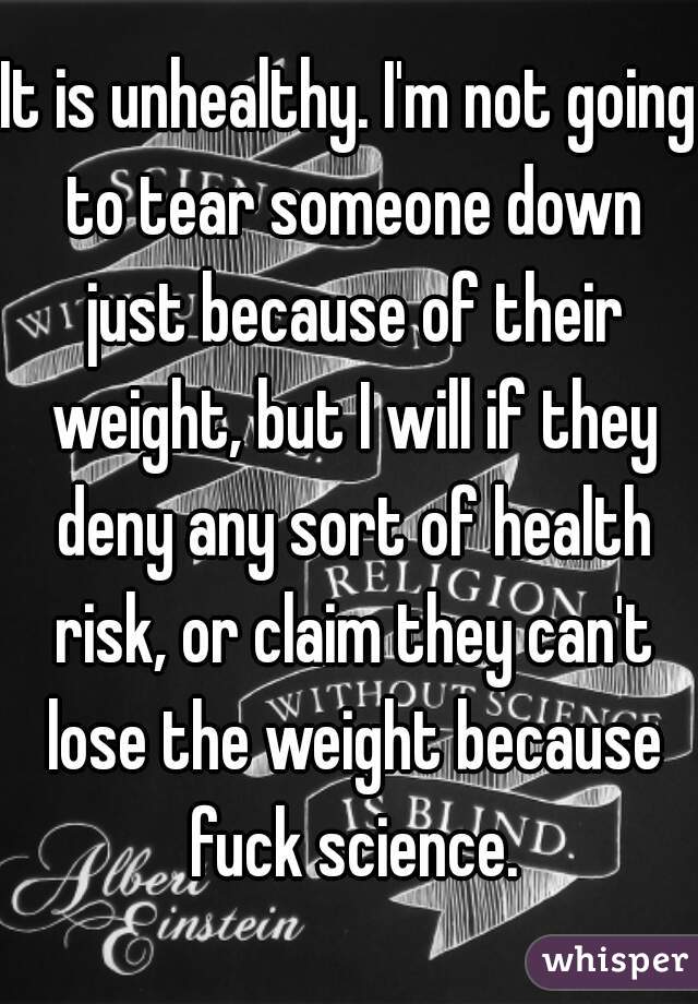 It is unhealthy. I'm not going to tear someone down just because of their weight, but I will if they deny any sort of health risk, or claim they can't lose the weight because fuck science.