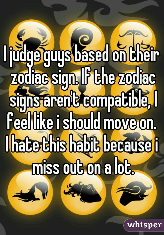 I judge guys based on their zodiac sign. If the zodiac signs aren't compatible, I feel like i should move on. 
I hate this habit because i miss out on a lot.