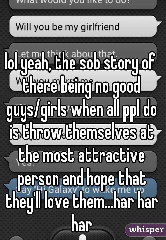 lol yeah, the sob story of there being no good guys/girls when all ppl do is throw themselves at the most attractive person and hope that they'll love them...har har har