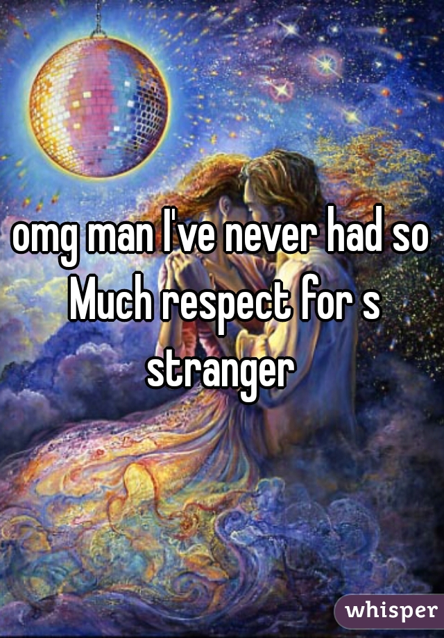 omg man I've never had so Much respect for s stranger 