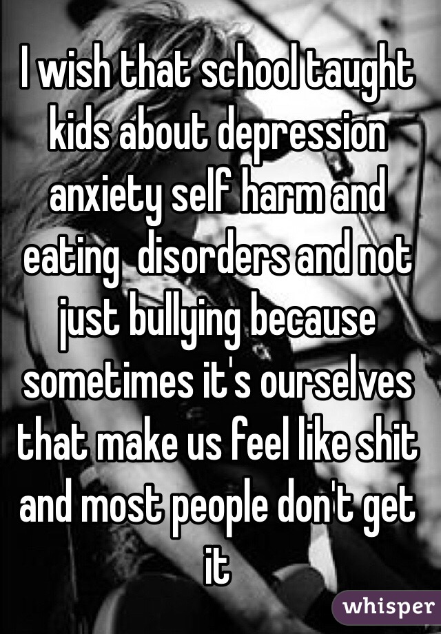 I wish that school taught kids about depression anxiety self harm and eating  disorders and not just bullying because sometimes it's ourselves that make us feel like shit and most people don't get it 