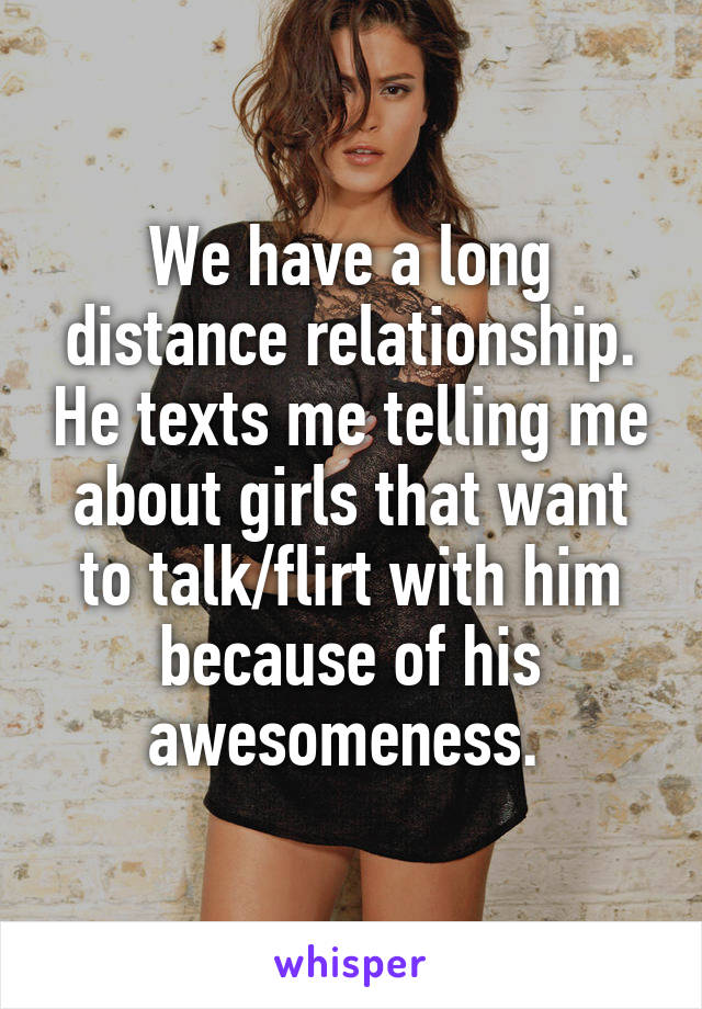 We have a long distance relationship. He texts me telling me about girls that want to talk/flirt with him because of his awesomeness. 