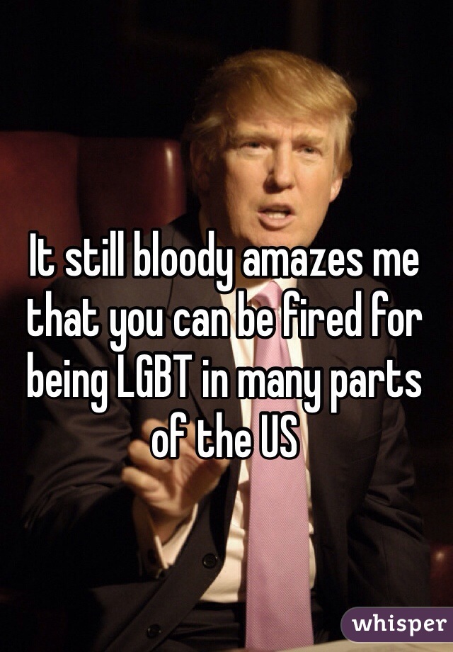 It still bloody amazes me that you can be fired for being LGBT in many parts of the US 