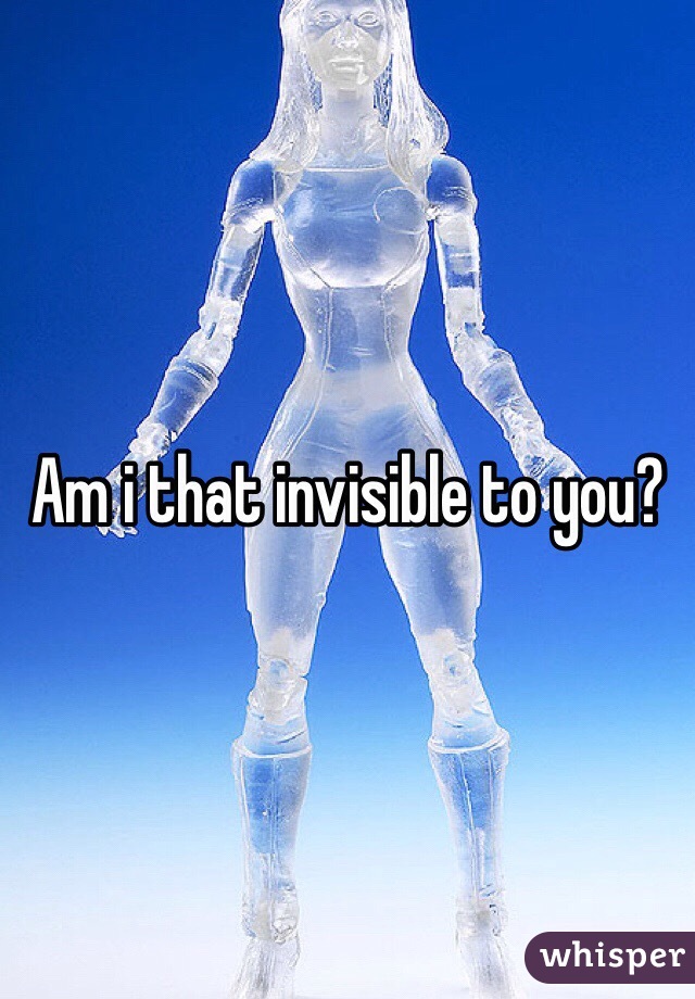 Am i that invisible to you?