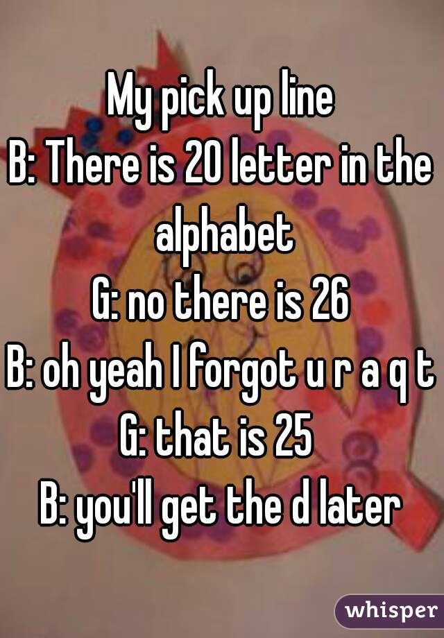 My Pick Up Line B There Is 20 Letter In The Alphabet G No There Is 26 B Oh Yeah I Forgot U R A Q T G That Is 25 B You Ll Get The D Later