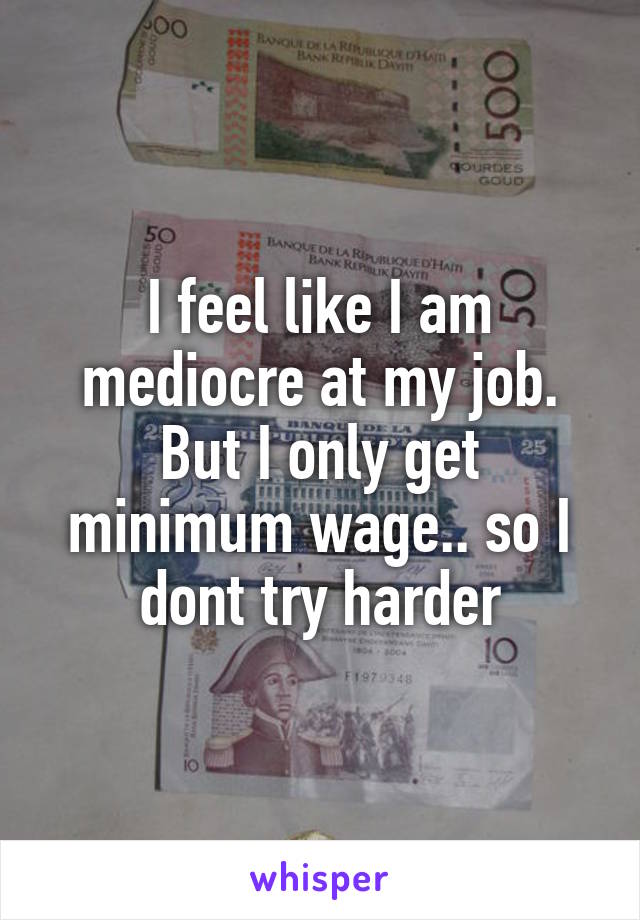 I feel like I am mediocre at my job. But I only get minimum wage.. so I dont try harder