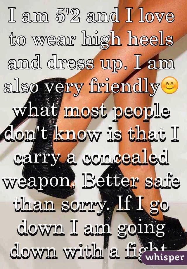 I am 5'2 and I love to wear high heels and dress up. I am also very friendly😊 what most people don't know is that I carry a concealed weapon. Better safe than sorry. If I go down I am going down with a fight.