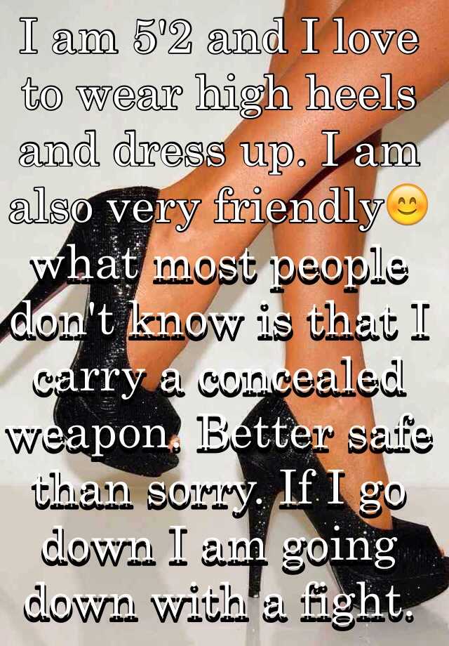 I am 5'2 and I love to wear high heels and dress up. I am also very friendly😊 what most people don't know is that I carry a concealed weapon. Better safe than sorry. If I go down I am going down with a fight.