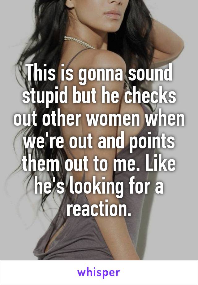This is gonna sound stupid but he checks out other women when we're out and points them out to me. Like he's looking for a reaction.