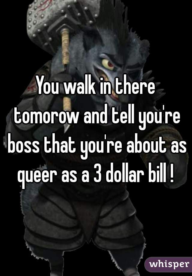 You walk in there tomorow and tell you're boss that you're about as queer as a 3 dollar bill ! 