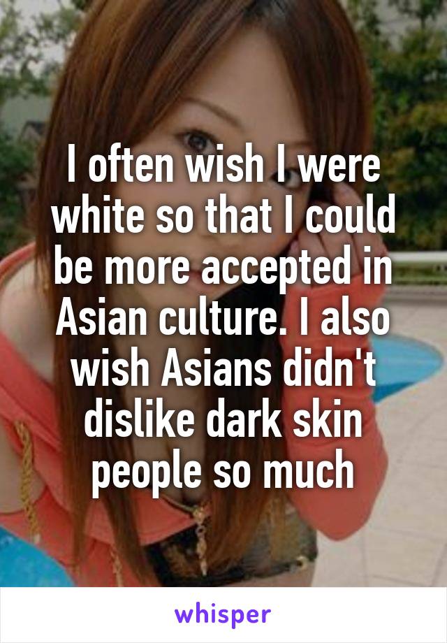 I often wish I were white so that I could be more accepted in Asian culture. I also wish Asians didn't dislike dark skin people so much