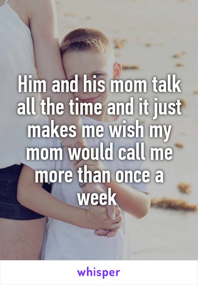 Him and his mom talk all the time and it just makes me wish my mom would call me more than once a week 