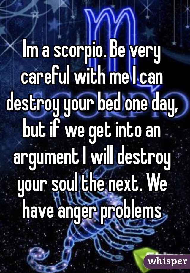 Im a scorpio. Be very careful with me I can destroy your bed one day, but if we get into an argument I will destroy your soul the next. We have anger problems 