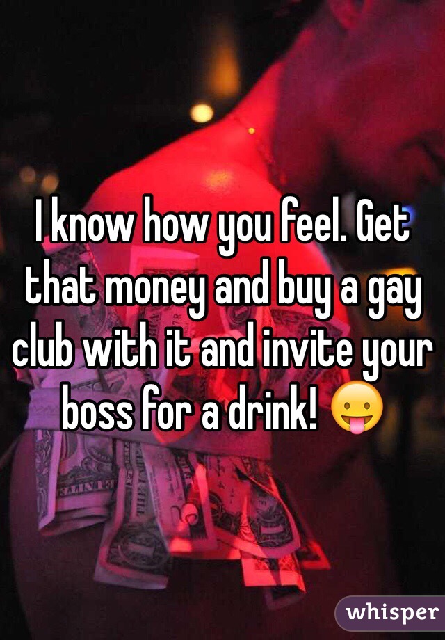 I know how you feel. Get that money and buy a gay club with it and invite your boss for a drink! 😛