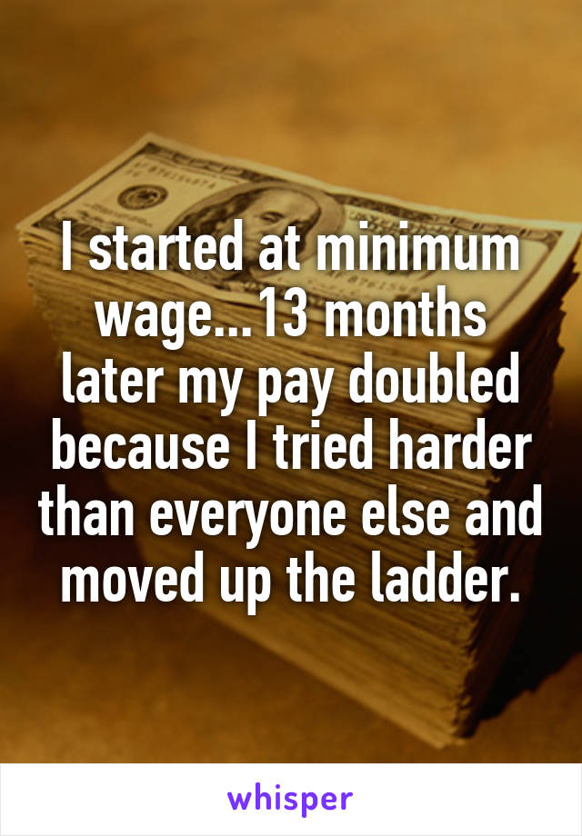 I started at minimum wage...13 months later my pay doubled because I tried harder than everyone else and moved up the ladder.