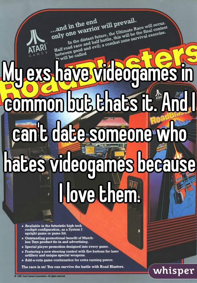 My exs have videogames in common but thats it. And I can't date someone who hates videogames because I love them.