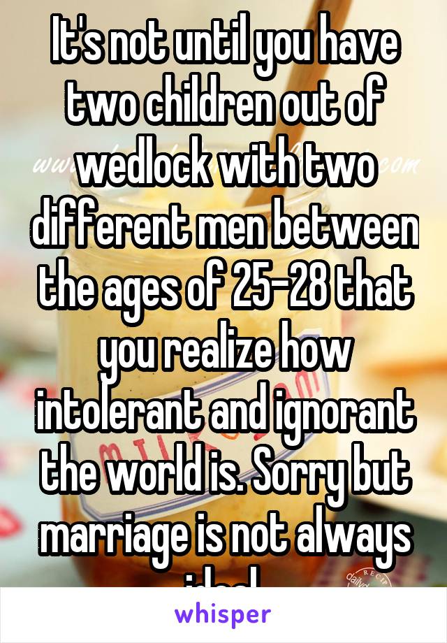 It's not until you have two children out of wedlock with two different men between the ages of 25-28 that you realize how intolerant and ignorant the world is. Sorry but marriage is not always ideal.
