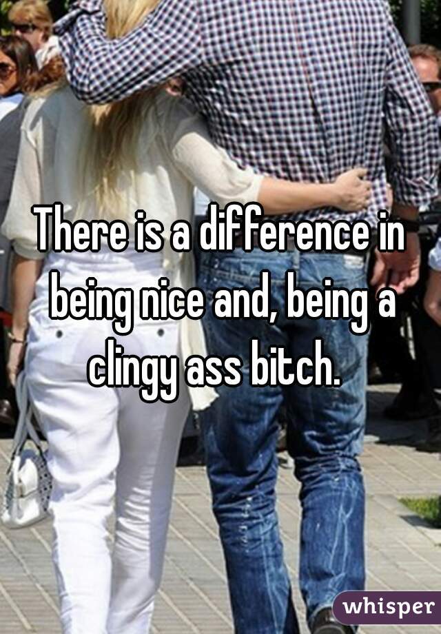 There is a difference in being nice and, being a clingy ass bitch.  