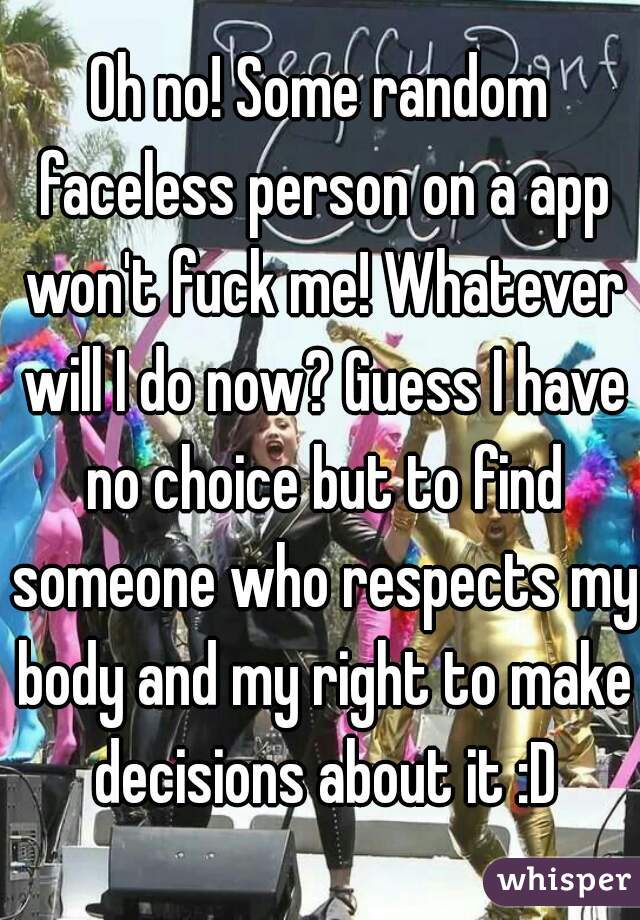 Oh no! Some random faceless person on a app won't fuck me! Whatever will I do now? Guess I have no choice but to find someone who respects my body and my right to make decisions about it :D