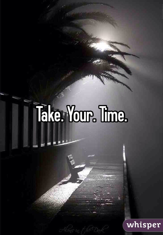 Take. Your. Time. 