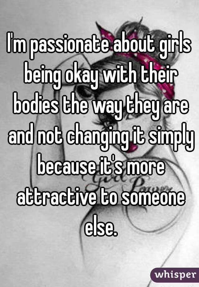 I'm passionate about girls being okay with their bodies the way they are and not changing it simply because it's more attractive to someone else.