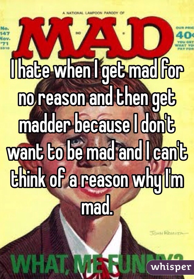 I hate when I get mad for no reason and then get madder because I don't want to be mad and I can't think of a reason why I'm mad. 