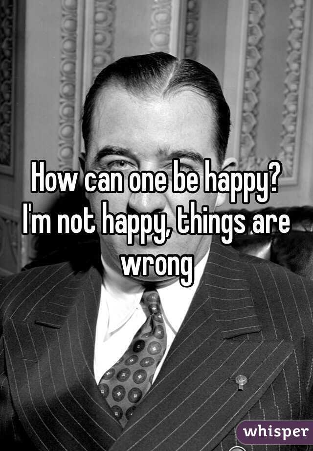 How can one be happy? 
I'm not happy, things are wrong 