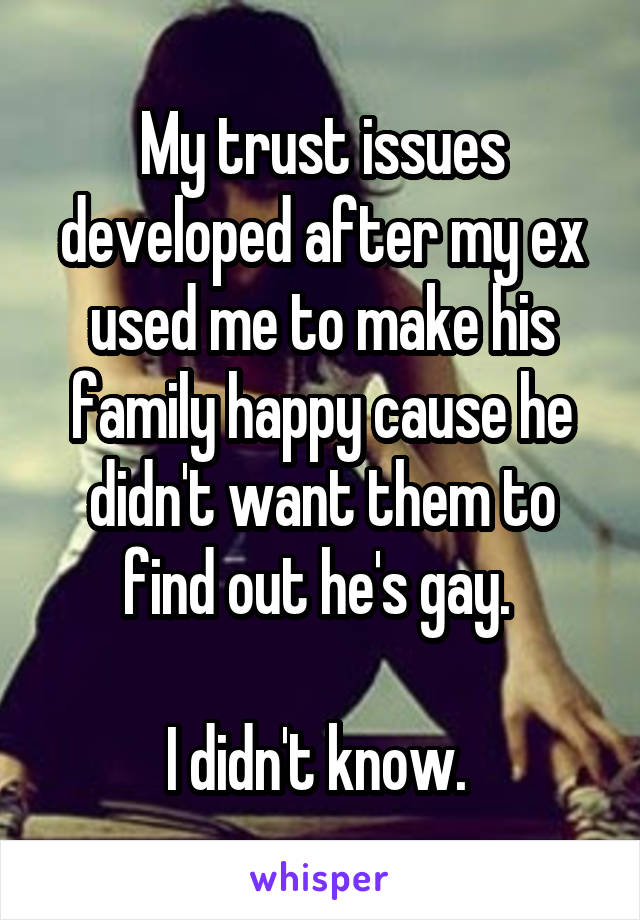 My trust issues developed after my ex used me to make his family happy cause he didn't want them to find out he's gay. 

I didn't know. 