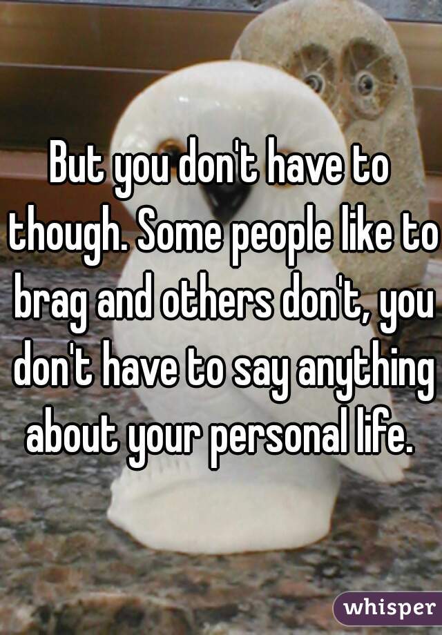 But you don't have to though. Some people like to brag and others don't, you don't have to say anything about your personal life. 