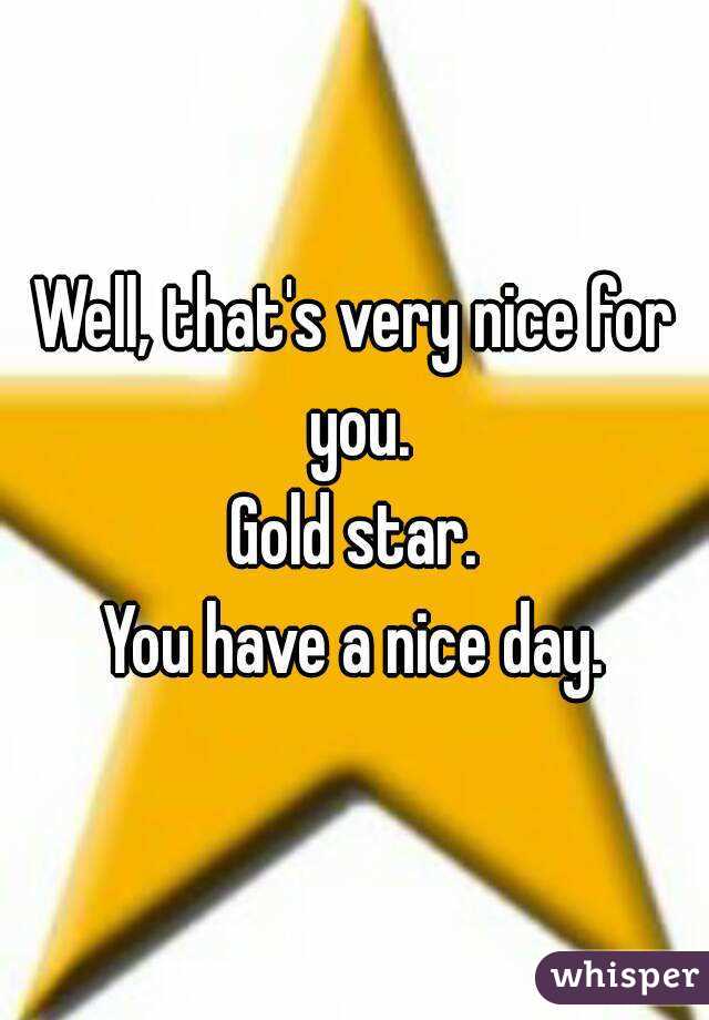 Well, that's very nice for you.
Gold star.
You have a nice day.