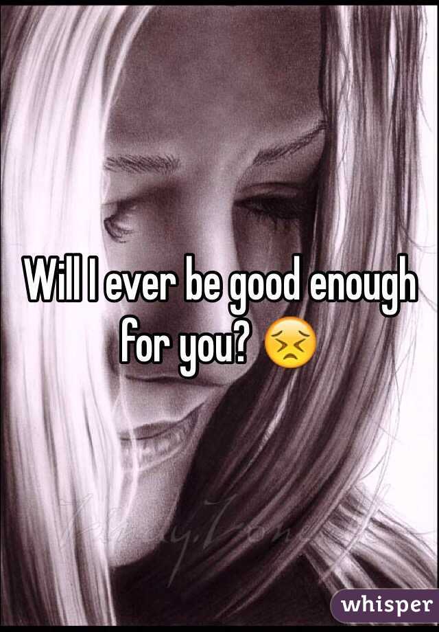 Will I ever be good enough for you? 😣